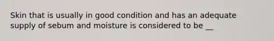 Skin that is usually in good condition and has an adequate supply of sebum and moisture is considered to be __