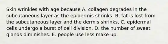 Skin wrinkles with age because A. collagen degrades in the subcutaneous layer as <a href='https://www.questionai.com/knowledge/kBFgQMpq6s-the-epidermis' class='anchor-knowledge'>the epidermis</a> shrinks. B. fat is lost from the subcutaneous layer and <a href='https://www.questionai.com/knowledge/kEsXbG6AwS-the-dermis' class='anchor-knowledge'>the dermis</a> shrinks. C. epidermal cells undergo a burst of <a href='https://www.questionai.com/knowledge/kjHVAH8Me4-cell-division' class='anchor-knowledge'>cell division</a>. D. the number of sweat glands diminishes. E. people use less make up.