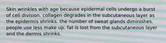 Skin wrinkles with age because epidermal cells undergo a burst of cell division. collagen degrades in the subcutaneous layer as the epidermis shrinks. the number of sweat glands diminishes. people use less make up. fat is lost from the subcutaneous layer and the dermis shrinks.