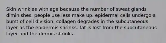 Skin wrinkles with age because the number of sweat glands diminishes. people use less make up. epidermal cells undergo a burst of <a href='https://www.questionai.com/knowledge/kjHVAH8Me4-cell-division' class='anchor-knowledge'>cell division</a>. collagen degrades in the subcutaneous layer as <a href='https://www.questionai.com/knowledge/kBFgQMpq6s-the-epidermis' class='anchor-knowledge'>the epidermis</a> shrinks. fat is lost from the subcutaneous layer and <a href='https://www.questionai.com/knowledge/kEsXbG6AwS-the-dermis' class='anchor-knowledge'>the dermis</a> shrinks.