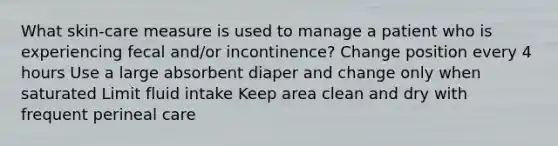 What skin-care measure is used to manage a patient who is experiencing fecal and/or incontinence? Change position every 4 hours Use a large absorbent diaper and change only when saturated Limit fluid intake Keep area clean and dry with frequent perineal care