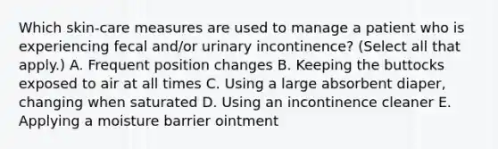 Which skin-care measures are used to manage a patient who is experiencing fecal and/or urinary incontinence? (Select all that apply.) A. Frequent position changes B. Keeping the buttocks exposed to air at all times C. Using a large absorbent diaper, changing when saturated D. Using an incontinence cleaner E. Applying a moisture barrier ointment