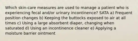 Which skin-care measures are used to manage a patient who is experiencing fecal and/or urinary incontinence? SATA a) Frequent position changes b) Keeping the buttocks exposed to air at all times c) Using a large absorbent diaper, changing when saturated d) Using an incontinence cleaner e) Applying a moisture barrier ointment