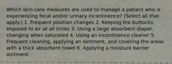 Which skin-care measures are used to manage a patient who is experiencing fecal and/or urinary incontinence? (Select all that apply.) 1. Frequent position changes 2. Keeping the buttocks exposed to air at all times 3. Using a large absorbent diaper, changing when saturated 4. Using an incontinence cleaner 5. Frequent cleaning, applying an ointment, and covering the areas with a thick absorbent towel 6. Applying a moisture barrier ointment