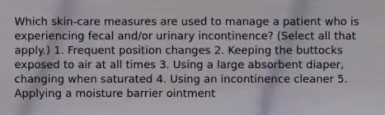 Which skin-care measures are used to manage a patient who is experiencing fecal and/or urinary incontinence? (Select all that apply.) 1. Frequent position changes 2. Keeping the buttocks exposed to air at all times 3. Using a large absorbent diaper, changing when saturated 4. Using an incontinence cleaner 5. Applying a moisture barrier ointment