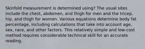 Skinfold measurement is determined using? The usual sites include the chest, abdomen, and thigh for men and the tricep, hip, and thigh for women. Various equations determine body fat percentage, including calculations that take into account age, sex, race, and other factors. This relatively simple and low-cost method requires considerable technical skill for an accurate reading.