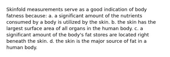 Skinfold measurements serve as a good indication of body fatness because: a. a significant amount of the nutrients consumed by a body is utilized by the skin. b. the skin has the largest surface area of all organs in the human body. c. a significant amount of the body's fat stores are located right beneath the skin. d. the skin is the major source of fat in a human body.