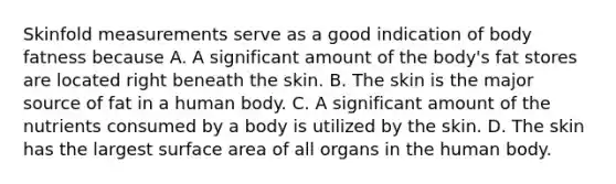 Skinfold measurements serve as a good indication of body fatness because A. A significant amount of the body's fat stores are located right beneath the skin. B. The skin is the major source of fat in a human body. C. A significant amount of the nutrients consumed by a body is utilized by the skin. D. The skin has the largest surface area of all organs in the human body.