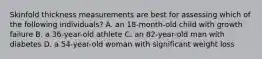 Skinfold thickness measurements are best for assessing which of the following individuals? A. an 18-month-old child with growth failure B. a 36-year-old athlete C. an 82-year-old man with diabetes D. a 54-year-old woman with significant weight loss