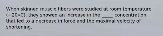 When skinned muscle fibers were studied at room temperature (~20∘C), they showed an increase in the _____ concentration that led to a decrease in force and the maximal velocity of shortening.