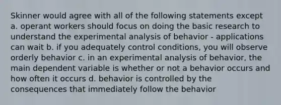 Skinner would agree with all of the following statements except a. operant workers should focus on doing the basic research to understand the experimental analysis of behavior - applications can wait b. if you adequately control conditions, you will observe orderly behavior c. in an experimental analysis of behavior, the main dependent variable is whether or not a behavior occurs and how often it occurs d. behavior is controlled by the consequences that immediately follow the behavior