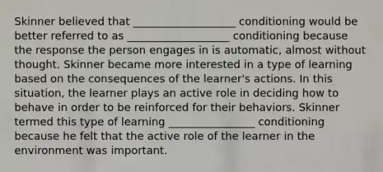 Skinner believed that ___________________ conditioning would be better referred to as ___________________ conditioning because the response the person engages in is automatic, almost without thought. Skinner became more interested in a type of learning based on the consequences of the learner's actions. In this situation, the learner plays an active role in deciding how to behave in order to be reinforced for their behaviors. Skinner termed this type of learning ________________ conditioning because he felt that the active role of the learner in the environment was important.