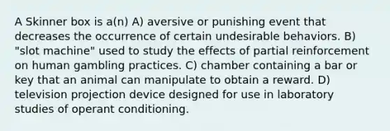 A Skinner box is a(n) A) aversive or punishing event that decreases the occurrence of certain undesirable behaviors. B) "slot machine" used to study the effects of partial reinforcement on human gambling practices. C) chamber containing a bar or key that an animal can manipulate to obtain a reward. D) television projection device designed for use in laboratory studies of operant conditioning.