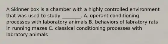 A Skinner box is a chamber with a highly controlled environment that was used to study ________. A. operant conditioning processes with laboratory animals B. behaviors of labratory rats in running mazes C. classical conditioning processes with labratory animals