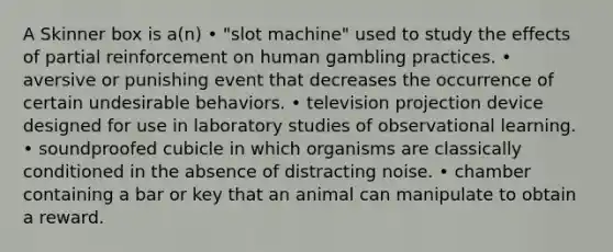 A Skinner box is a(n) • "slot machine" used to study the effects of partial reinforcement on human gambling practices. • aversive or punishing event that decreases the occurrence of certain undesirable behaviors. • television projection device designed for use in laboratory studies of observational learning. • soundproofed cubicle in which organisms are classically conditioned in the absence of distracting noise. • chamber containing a bar or key that an animal can manipulate to obtain a reward.