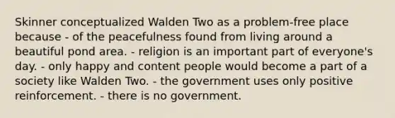 Skinner conceptualized Walden Two as a problem-free place because - of the peacefulness found from living around a beautiful pond area. - religion is an important part of everyone's day. - only happy and content people would become a part of a society like Walden Two. - the government uses only positive reinforcement. - there is no government.