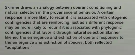 Skinner draws an analogy between operant conditioning and natural selection in the provenance of behavior. A certain response is more likely to recur if it is associated with ontogenic contingencies that are reinforcing, just as a different response may be more likely to recur if it is associated with phylogenic contingencies that favor it through natural selection Skinner likened the emergence and extinction of operant responses to the emergence and extinction of species; both reflected "adaptations."