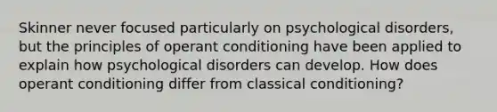 Skinner never focused particularly on psychological disorders, but the principles of operant conditioning have been applied to explain how psychological disorders can develop. How does operant conditioning differ from classical conditioning?