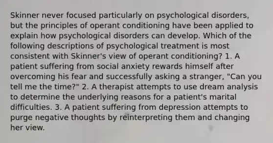 Skinner never focused particularly on psychological disorders, but the principles of operant conditioning have been applied to explain how psychological disorders can develop. Which of the following descriptions of psychological treatment is most consistent with Skinner's view of operant conditioning? 1. A patient suffering from social anxiety rewards himself after overcoming his fear and successfully asking a stranger, "Can you tell me the time?" 2. A therapist attempts to use dream analysis to determine the underlying reasons for a patient's marital difficulties. 3. A patient suffering from depression attempts to purge negative thoughts by reinterpreting them and changing her view.