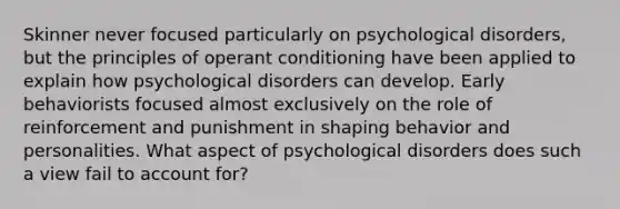 Skinner never focused particularly on psychological disorders, but the principles of operant conditioning have been applied to explain how psychological disorders can develop. Early behaviorists focused almost exclusively on the role of reinforcement and punishment in shaping behavior and personalities. What aspect of psychological disorders does such a view fail to account for?