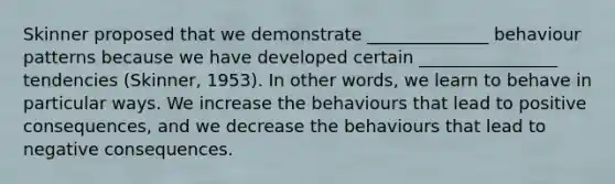 Skinner proposed that we demonstrate ______________ behaviour patterns because we have developed certain ________________ tendencies (Skinner, 1953). In other words, we learn to behave in particular ways. We increase the behaviours that lead to positive consequences, and we decrease the behaviours that lead to negative consequences.