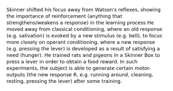 Skinner shifted his focus away from Watson's reflexes, showing the importance of reinforcement (anything that strengthens/weakens a response) in the learning process He moved away from classical conditioning, where an old response (e.g. salivation) is evoked by a new stimulus (e.g. bell), to focus more closely on operant conditioning, where a new response (e.g. pressing the lever) is developed as a result of satisfying a need (hunger). He trained rats and pigeons in a Skinner Box to press a lever in order to obtain a food reward. In such experiments, the subject is able to generate certain motor-outputs (the new response R, e.g. running around, cleaning, resting, pressing the lever) after some training.