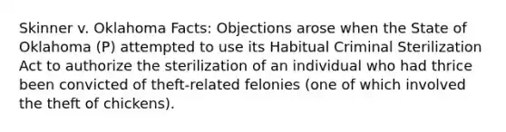 Skinner v. Oklahoma Facts: Objections arose when the State of Oklahoma (P) attempted to use its Habitual Criminal Sterilization Act to authorize the sterilization of an individual who had thrice been convicted of theft-related felonies (one of which involved the theft of chickens).