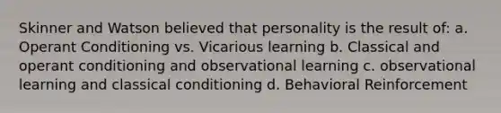 Skinner and Watson believed that personality is the result of: a. Operant Conditioning vs. Vicarious learning b. Classical and operant conditioning and observational learning c. observational learning and classical conditioning d. Behavioral Reinforcement