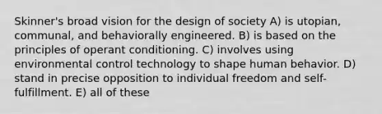 Skinner's broad vision for the design of society A) is utopian, communal, and behaviorally engineered. B) is based on the principles of operant conditioning. C) involves using environmental control technology to shape human behavior. D) stand in precise opposition to individual freedom and self-fulfillment. E) all of these