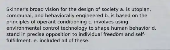 Skinner's broad vision for the design of society a. is utopian, communal, and behaviorally engineered b. is based on the principles of operant conditioning c. involves using environmental control technology to shape human behavior d. stand in precise opposition to individual freedom and self-fulfillment. e. included all of these.