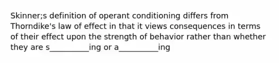 Skinner;s definition of operant conditioning differs from Thorndike's law of effect in that it views consequences in terms of their effect upon the strength of behavior rather than whether they are s__________ing or a__________ing