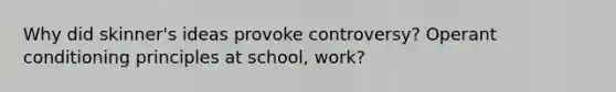 Why did skinner's ideas provoke controversy? Operant conditioning principles at school, work?