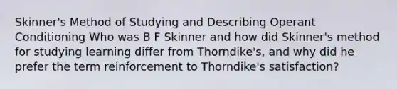 Skinner's Method of Studying and Describing Operant Conditioning Who was B F Skinner and how did Skinner's method for studying learning differ from Thorndike's, and why did he prefer the term reinforcement to Thorndike's satisfaction?