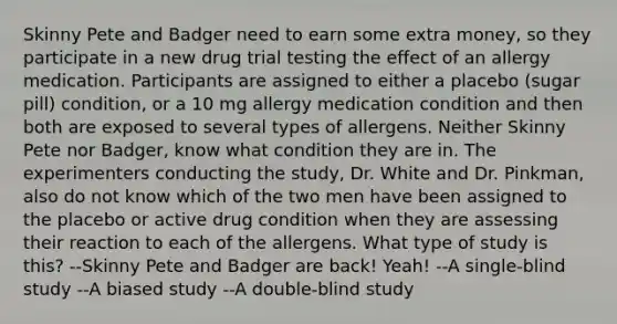 Skinny Pete and Badger need to earn some extra money, so they participate in a new drug trial testing the effect of an allergy medication. Participants are assigned to either a placebo (sugar pill) condition, or a 10 mg allergy medication condition and then both are exposed to several types of allergens. Neither Skinny Pete nor Badger, know what condition they are in. The experimenters conducting the study, Dr. White and Dr. Pinkman, also do not know which of the two men have been assigned to the placebo or active drug condition when they are assessing their reaction to each of the allergens. What type of study is this? --Skinny Pete and Badger are back! Yeah! --A single-blind study --A biased study --A double-blind study