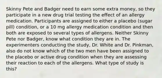 Skinny Pete and Badger need to earn some extra money, so they participate in a new drug trial testing the effect of an allergy medication. Participants are assigned to either a placebo (sugar pill) condition, or a 10 mg allergy medication condition and then both are exposed to several types of allergens. Neither Skinny Pete nor Badger, know what condition they are in. The experimenters conducting the study, Dr. White and Dr. Pinkman, also do not know which of the two men have been assigned to the placebo or active drug condition when they are assessing their reaction to each of the allergens. What type of study is this?