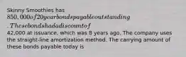 Skinny Smoothies has 850,000 of 20 year bonds payable outstanding. These bonds had a discount of42,000 at issuance, which was 8 years ago. The company uses the straight-line amortization method. The carrying amount of these bonds payable today is