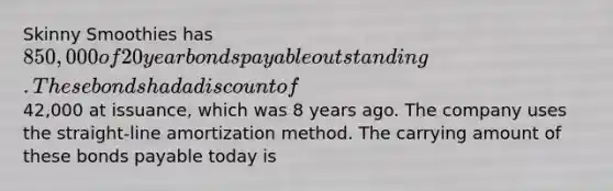 Skinny Smoothies has 850,000 of 20 year bonds payable outstanding. These bonds had a discount of42,000 at issuance, which was 8 years ago. The company uses the straight-line amortization method. The carrying amount of these bonds payable today is