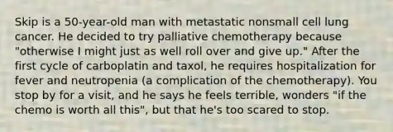 Skip is a 50-year-old man with metastatic nonsmall cell lung cancer. He decided to try palliative chemotherapy because "otherwise I might just as well roll over and give up." After the first cycle of carboplatin and taxol, he requires hospitalization for fever and neutropenia (a complication of the chemotherapy). You stop by for a visit, and he says he feels terrible, wonders "if the chemo is worth all this", but that he's too scared to stop.
