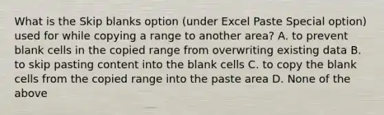 What is the Skip blanks option (under Excel Paste Special option) used for while copying a range to another area? A. to prevent blank cells in the copied range from overwriting existing data B. to skip pasting content into the blank cells C. to copy the blank cells from the copied range into the paste area D. None of the above