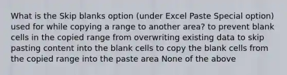 What is the Skip blanks option (under Excel Paste Special option) used for while copying a range to another area? to prevent blank cells in the copied range from overwriting existing data to skip pasting content into the blank cells to copy the blank cells from the copied range into the paste area None of the above