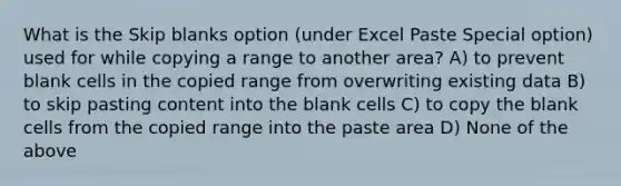 What is the Skip blanks option (under Excel Paste Special option) used for while copying a range to another area? A) to prevent blank cells in the copied range from overwriting existing data B) to skip pasting content into the blank cells C) to copy the blank cells from the copied range into the paste area D) None of the above