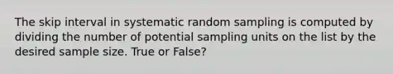 The skip interval in systematic random sampling is computed by dividing the number of potential sampling units on the list by the desired sample size. True or False?