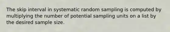 The skip interval in systematic random sampling is computed by multiplying the number of potential sampling units on a list by the desired sample size.