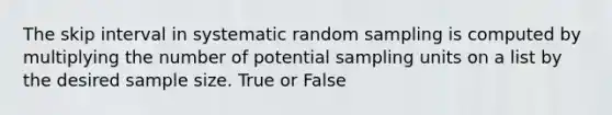 The skip interval in systematic random sampling is computed by multiplying the number of potential sampling units on a list by the desired sample size. True or False