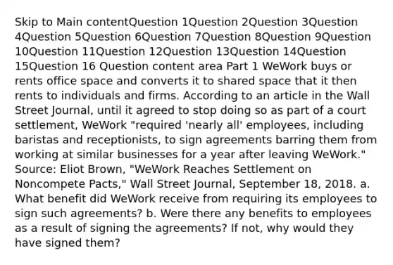 Skip to Main contentQuestion 1Question 2Question 3Question 4Question 5Question 6Question 7Question 8Question 9Question 10Question 11Question 12Question 13Question 14Question 15Question 16 Question content area Part 1 WeWork buys or rents office space and converts it to shared space that it then rents to individuals and firms. According to an article in the Wall Street Journal​, until it agreed to stop doing so as part of a court​ settlement, WeWork​ "required 'nearly​ all' employees, including baristas and​ receptionists, to sign agreements barring them from working at similar businesses for a year after leaving​ WeWork." ​Source: Eliot​ Brown, "WeWork Reaches Settlement on Noncompete​ Pacts," Wall Street Journal​, September​ 18, 2018. a. What benefit did WeWork receive from requiring its employees to sign such​ agreements? b. Were there any benefits to employees as a result of signing the​ agreements? If​ not, why would they have signed​ them?