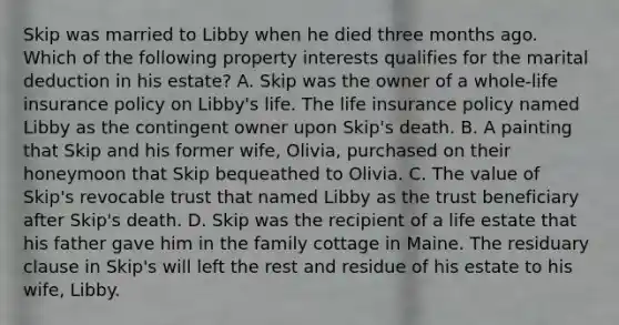 Skip was married to Libby when he died three months ago. Which of the following property interests qualifies for the marital deduction in his estate? A. Skip was the owner of a whole-life insurance policy on Libby's life. The life insurance policy named Libby as the contingent owner upon Skip's death. B. A painting that Skip and his former wife, Olivia, purchased on their honeymoon that Skip bequeathed to Olivia. C. The value of Skip's revocable trust that named Libby as the trust beneficiary after Skip's death. D. Skip was the recipient of a life estate that his father gave him in the family cottage in Maine. The residuary clause in Skip's will left the rest and residue of his estate to his wife, Libby.