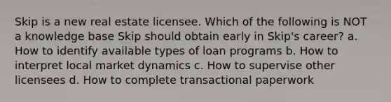 Skip is a new real estate licensee. Which of the following is NOT a knowledge base Skip should obtain early in Skip's career? a. How to identify available types of loan programs b. How to interpret local market dynamics c. How to supervise other licensees d. How to complete transactional paperwork