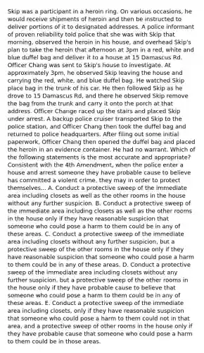 Skip was a participant in a heroin ring. On various occasions, he would receive shipments of heroin and then be instructed to deliver portions of it to designated addresses. A police informant of proven reliability told police that she was with Skip that morning, observed the heroin in his house, and overhead Skip's plan to take the heroin that afternoon at 3pm in a red, white and blue duffel bag and deliver it to a house at 15 Damascus Rd. Officer Chang was sent to Skip's house to investigate. At approximately 3pm, he observed Skip leaving the house and carrying the red, white, and blue duffel bag. He watched Skip place bag in the trunk of his car. He then followed Skip as he drove to 15 Damascus Rd, and there he observed Skip remove the bag from the trunk and carry it onto the porch at that address. Officer Change raced up the stairs and placed Skip under arrest. A backup police cruiser transported Skip to the police station, and Officer Chang then took the duffel bag and returned to police headquarters. After filing out some initial paperwork, Officer Chang then opened the duffel bag and placed the heroin in an evidence container. He had no warrant. Which of the following statements is the most accurate and appropriate? Consistent with the 4th Amendment, when the police enter a house and arrest someone they have probable cause to believe has committed a violent crime, they may in order to protect themselves... A. Conduct a protective sweep of the immediate area including closets as well as the other rooms in the house without any further suspicion. B. Conduct a protective sweep of the immediate area including closets as well as the other rooms in the house only if they have reasonable suspicion that someone who could pose a harm to them could be in any of these areas. C. Conduct a protective sweep of the immediate area including closets without any further suspicion, but a protective sweep of the other rooms in the house only if they have reasonable suspicion that someone who could pose a harm to them could be in any of these areas. D. Conduct a protective sweep of the immediate area including closets without any further suspicion, but a protective sweep of the other rooms in the house only if they have probable cause to believe that someone who could pose a harm to them could be in any of these areas. E. Conduct a protective sweep of the immediate area including closets, only if they have reasonable suspicion that someone who could pose a harm to them could not in that area, and a protective sweep of other rooms in the house only if they have probable cause that someone who could pose a harm to them could be in those areas.