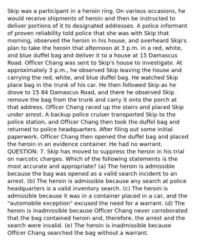 Skip was a participant in a heroin ring. On various occasions, he would receive shipments of heroin and then be instructed to deliver portions of it to designated addresses. A police informant of proven reliability told police that she was with Skip that morning, observed the heroin in his house, and overheard Skip's plan to take the heroin that afternoon at 3 p.m. in a red, white, and blue duffel bag and deliver it to a house at 15 Damascus Road. Officer Chang was sent to Skip's house to investigate. At approximately 3 p.m., he observed Skip leaving the house and carrying the red, white, and blue duffel bag. He watched Skip place bag in the trunk of his car. He then followed Skip as he drove to 15 84 Damascus Road, and there he observed Skip remove the bag from the trunk and carry it onto the porch at that address. Officer Chang raced up the stairs and placed Skip under arrest. A backup police cruiser transported Skip to the police station, and Officer Chang then took the duffel bag and returned to police headquarters. After filing out some initial paperwork, Officer Chang then opened the duffel bag and placed the heroin in an evidence container. He had no warrant. QUESTION: 7. Skip has moved to suppress the heroin in his trial on narcotic charges. Which of the following statements is the most accurate and appropriate? (a) The heroin is admissible because the bag was opened as a valid search incident to an arrest. (b) The heroin is admissible because any search at police headquarters is a valid inventory search. (c) The heroin is admissible because it was in a container placed in a car, and the "automobile exception" excused the need for a warrant. (d) The heroin is inadmissible because Officer Chang never corroborated that the bag contained heroin and, therefore, the arrest and the search were invalid. (e) The heroin is inadmissible because Officer Chang searched the bag without a warrant.