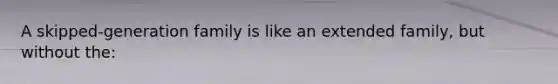 A skipped-generation family is like an extended family, but without the: